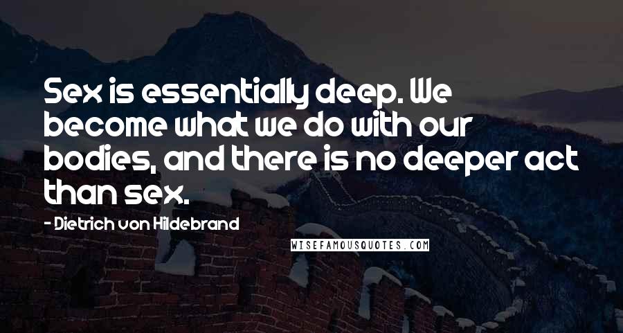 Dietrich Von Hildebrand quotes: Sex is essentially deep. We become what we do with our bodies, and there is no deeper act than sex.