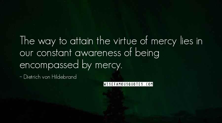Dietrich Von Hildebrand quotes: The way to attain the virtue of mercy lies in our constant awareness of being encompassed by mercy.