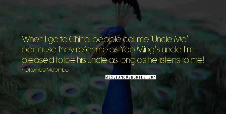 Dikembe Mutombo quotes: When I go to China, people call me 'Uncle Mo' because they refer me as Yao Ming's uncle. I'm pleased to be his uncle as long as he listens to