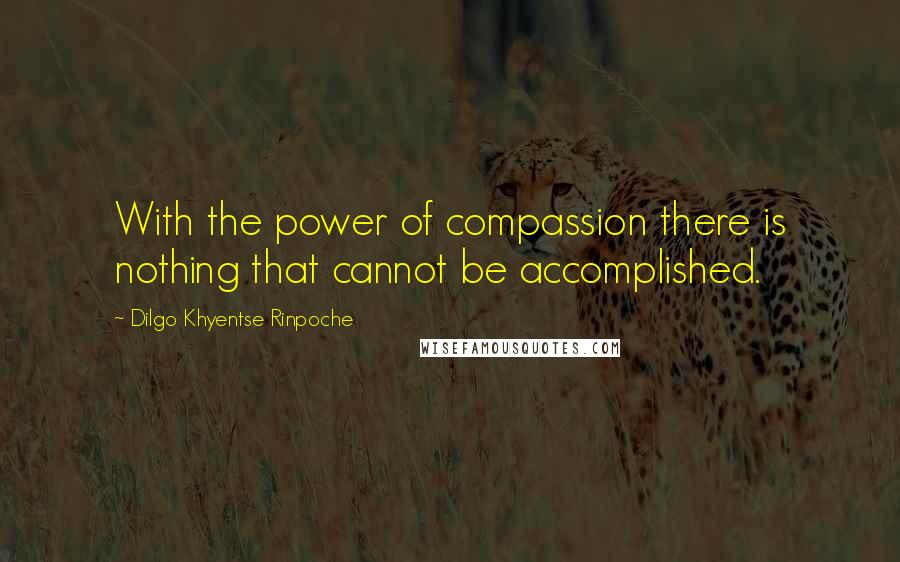 Dilgo Khyentse Rinpoche quotes: With the power of compassion there is nothing that cannot be accomplished.