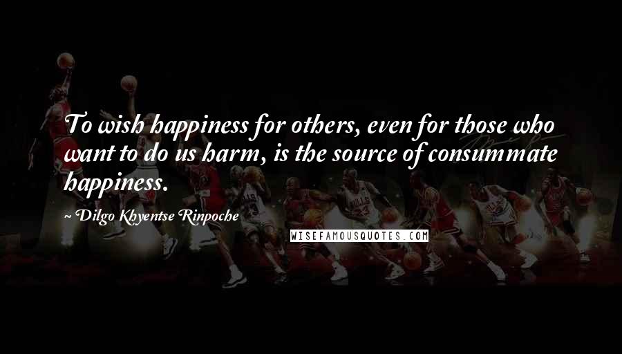 Dilgo Khyentse Rinpoche quotes: To wish happiness for others, even for those who want to do us harm, is the source of consummate happiness.