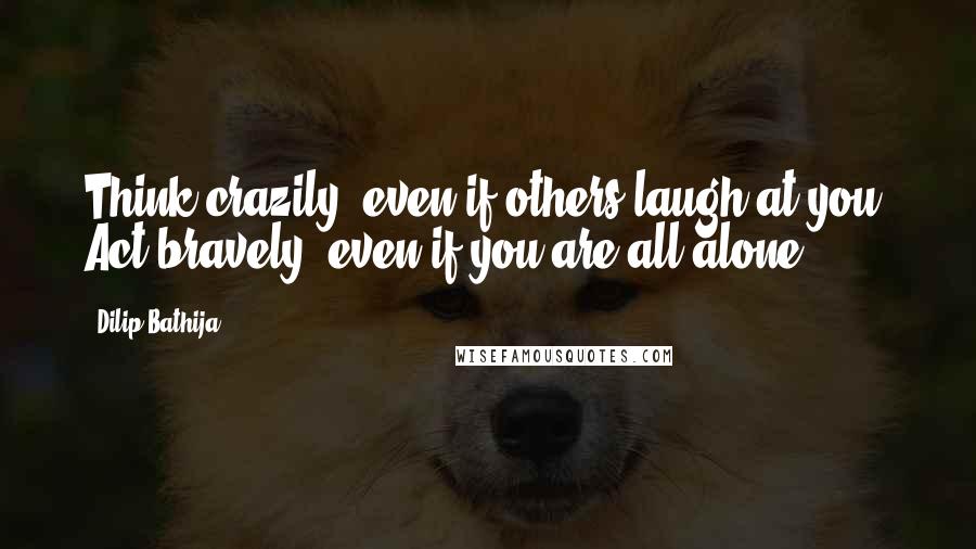 Dilip Bathija quotes: Think crazily, even if others laugh at you. Act bravely, even if you are all alone.