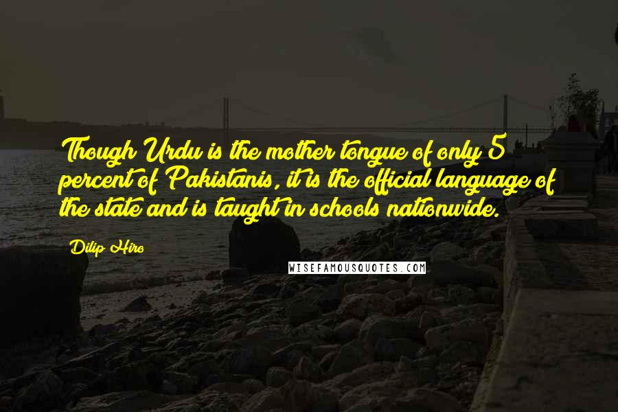 Dilip Hiro quotes: Though Urdu is the mother tongue of only 5 percent of Pakistanis, it is the official language of the state and is taught in schools nationwide. Dilip Hiro quotes: Though Urdu is the mother tongue of only 5 percent of Pakistanis, it is the official language of the state and is taught in schools nationwide.