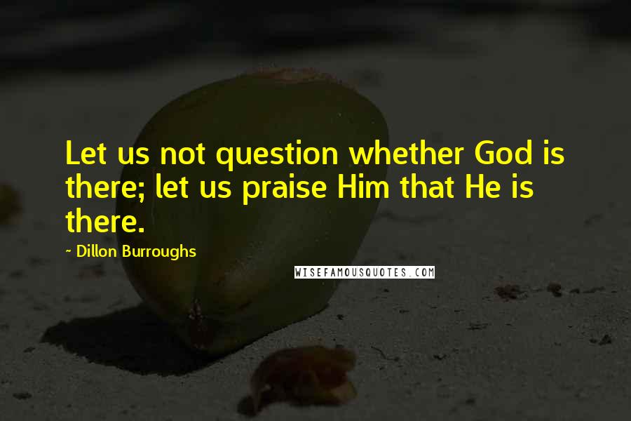 Dillon Burroughs quotes: Let us not question whether God is there; let us praise Him that He is there.