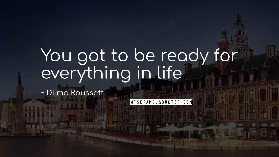 Dilma Rousseff quotes: You got to be ready for everything in life