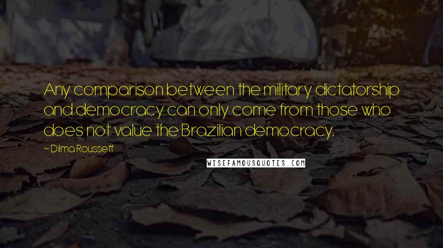 Dilma Rousseff quotes: Any comparison between the military dictatorship and democracy can only come from those who does not value the Brazilian democracy.