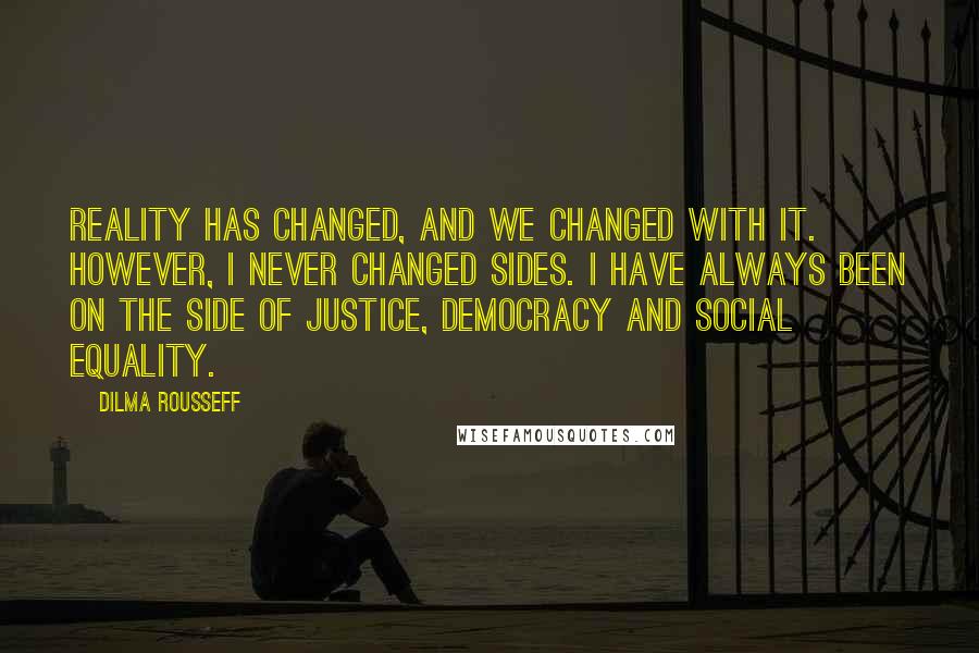 Dilma Rousseff quotes: Reality has changed, and we changed with it. However, I never changed sides. I have always been on the side of justice, democracy and social equality.