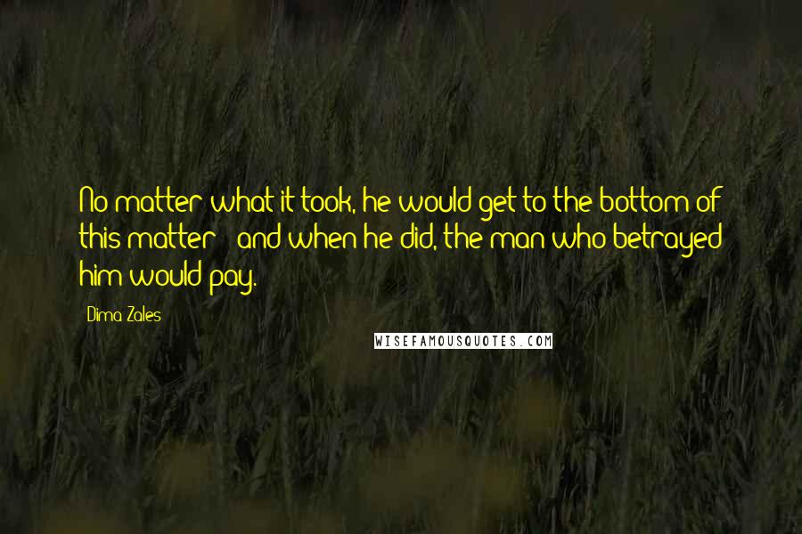 Dima Zales quotes: No matter what it took, he would get to the bottom of this matter - and when he did, the man who betrayed him would pay. Dima Zales quotes: No matter what it took, he would get to the bottom of this matter - and when he did, the man who betrayed him would pay.