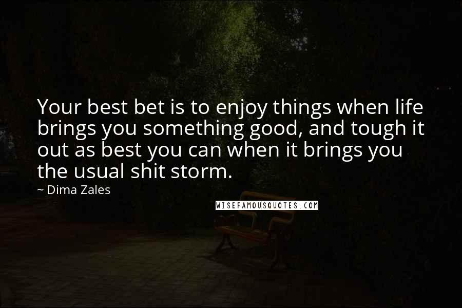 Dima Zales quotes: Your best bet is to enjoy things when life brings you something good, and tough it out as best you can when it brings you the usual shit storm. Dima Zales quotes: Your best bet is to enjoy things when life brings you something good, and tough it out as best you can when it brings you the usual shit storm.