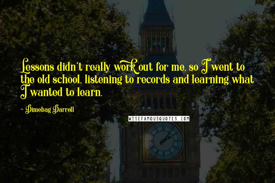 Dimebag Darrell quotes: Lessons didn't really work out for me, so I went to the old school, listening to records and learning what I wanted to learn. Dimebag Darrell quotes: Lessons didn't really work out for me, so I went to the old school, listening to records and learning what I wanted to learn.