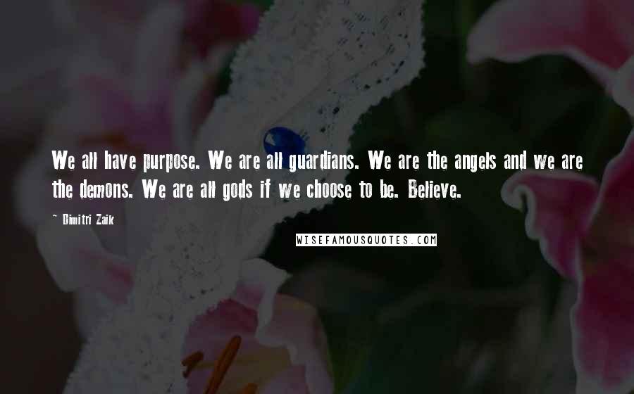 Dimitri Zaik quotes: We all have purpose. We are all guardians. We are the angels and we are the demons. We are all gods if we choose to be. Believe. Dimitri Zaik quotes: We all have purpose. We are all guardians. We are the angels and we are the demons. We are all gods if we choose to be. Believe.