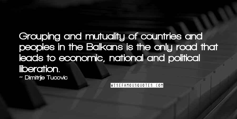 Dimitrije Tucovic quotes: Grouping and mutuality of countries and peoples in the Balkans is the only road that leads to economic, national and political liberation. Dimitrije Tucovic quotes: Grouping and mutuality of countries and peoples in the Balkans is the only road that leads to economic, national and political liberation.