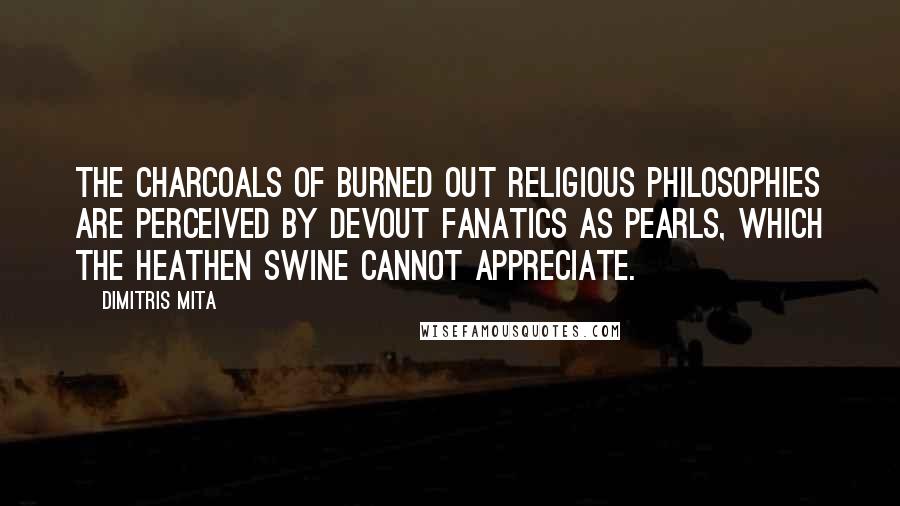 Dimitris Mita quotes: The charcoals of burned out religious philosophies are perceived by devout fanatics as pearls, which the heathen swine cannot appreciate. Dimitris Mita quotes: The charcoals of burned out religious philosophies are perceived by devout fanatics as pearls, which the heathen swine cannot appreciate.