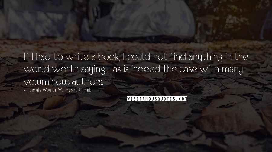 Dinah Maria Murlock Craik quotes: If I had to write a book, I could not find anything in the world worth saying - as is indeed the case with many voluminous authors. Dinah Maria Murlock Craik quotes: If I had to write a book, I could not find anything in the world worth saying - as is indeed the case with many voluminous authors.