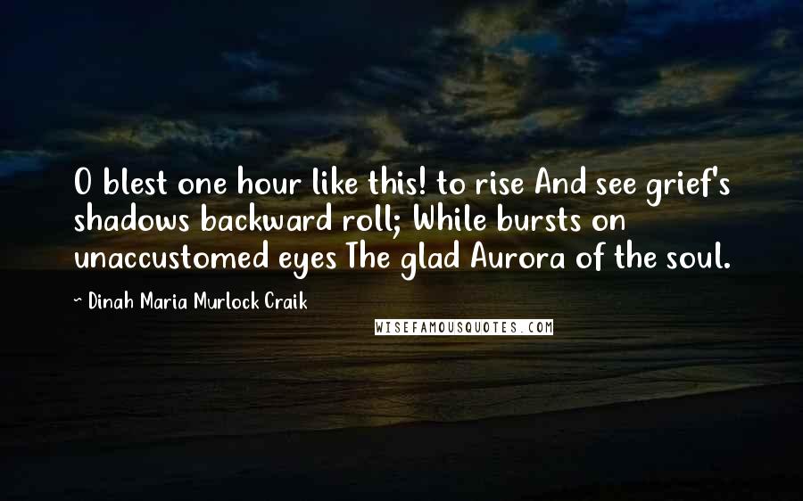 Dinah Maria Murlock Craik quotes: O blest one hour like this! to rise And see grief's shadows backward roll; While bursts on unaccustomed eyes The glad Aurora of the soul. Dinah Maria Murlock Craik quotes: O blest one hour like this! to rise And see grief's shadows backward roll; While bursts on unaccustomed eyes The glad Aurora of the soul.