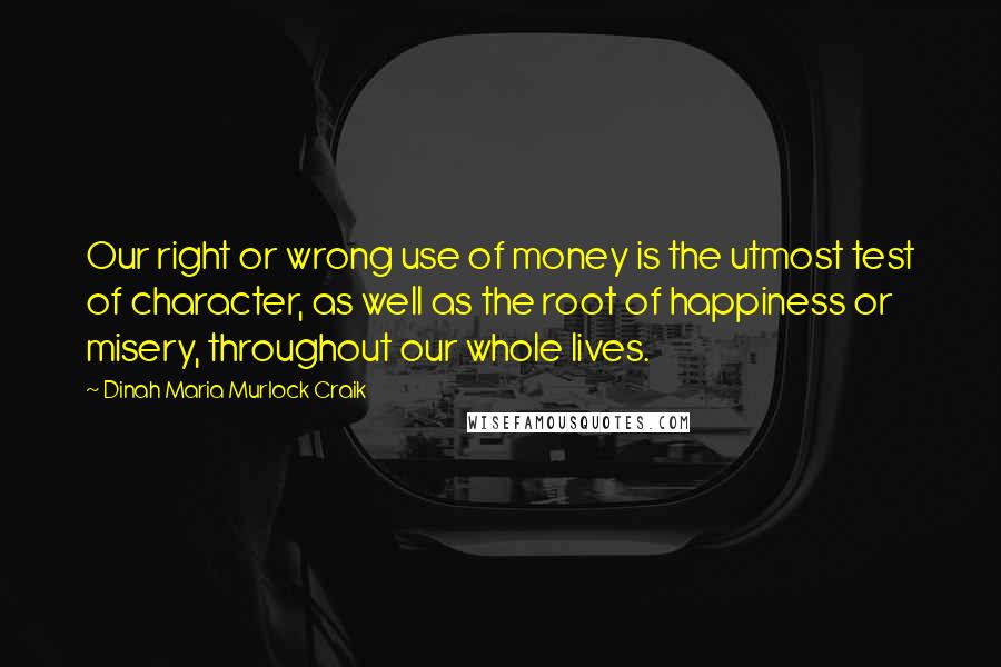 Dinah Maria Murlock Craik quotes: Our right or wrong use of money is the utmost test of character, as well as the root of happiness or misery, throughout our whole lives. Dinah Maria Murlock Craik quotes: Our right or wrong use of money is the utmost test of character, as well as the root of happiness or misery, throughout our whole lives.