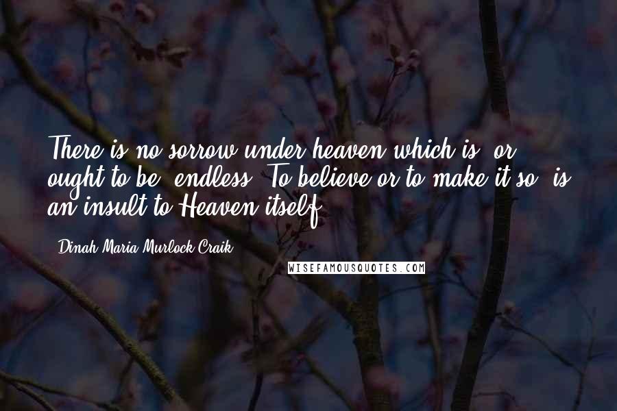 Dinah Maria Murlock Craik quotes: There is no sorrow under heaven which is, or ought to be, endless. To believe or to make it so, is an insult to Heaven itself. Dinah Maria Murlock Craik quotes: There is no sorrow under heaven which is, or ought to be, endless. To believe or to make it so, is an insult to Heaven itself.