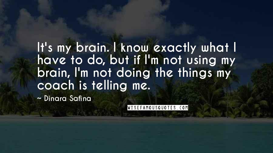 Dinara Safina quotes: It's my brain. I know exactly what I have to do, but if I'm not using my brain, I'm not doing the things my coach is telling me. Dinara Safina quotes: It's my brain. I know exactly what I have to do, but if I'm not using my brain, I'm not doing the things my coach is telling me.