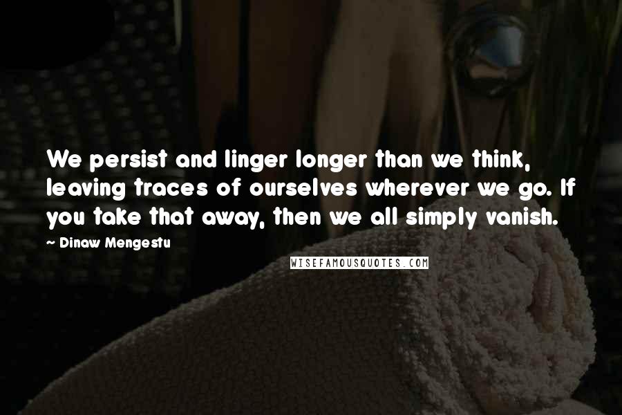 Dinaw Mengestu quotes: We persist and linger longer than we think, leaving traces of ourselves wherever we go. If you take that away, then we all simply vanish.