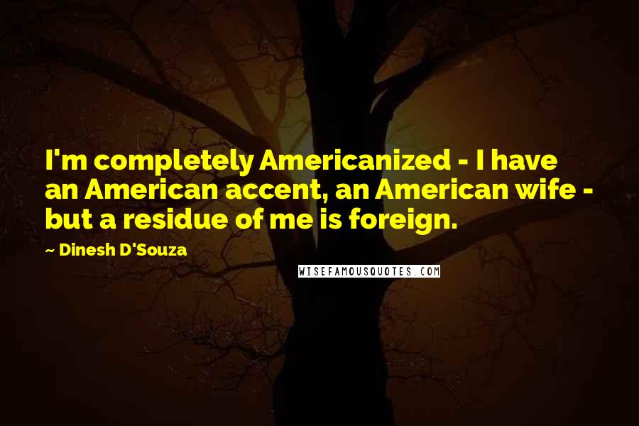 Dinesh D'Souza quotes: I'm completely Americanized - I have an American accent, an American wife - but a residue of me is foreign.