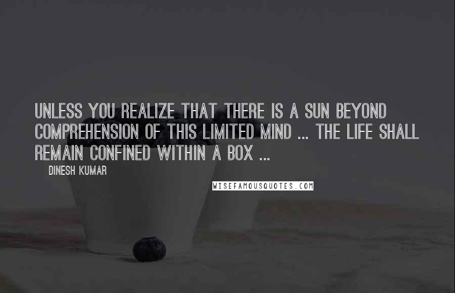 Dinesh Kumar quotes: Unless you realize that there is a sun beyond comprehension of this limited mind ... the life shall remain confined within a Box ...