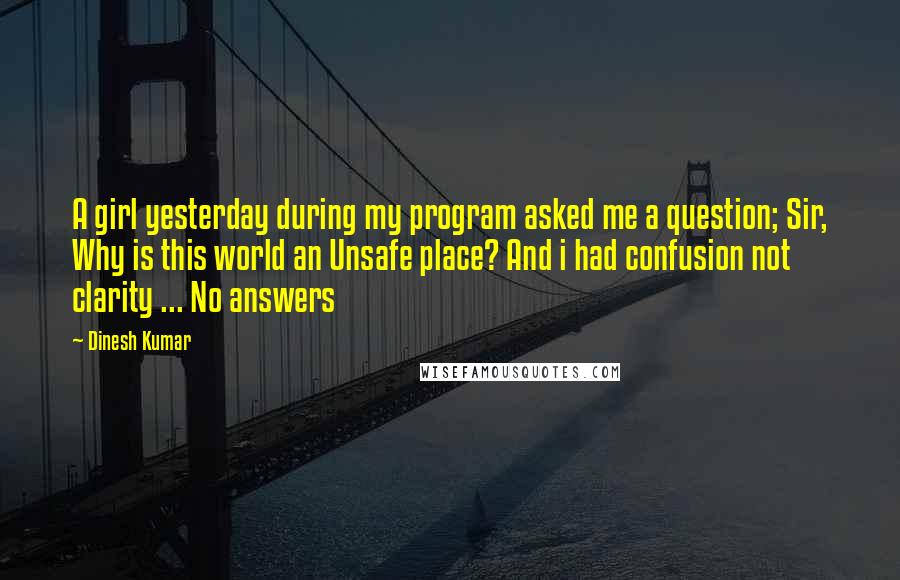 Dinesh Kumar quotes: A girl yesterday during my program asked me a question; Sir, Why is this world an Unsafe place? And i had confusion not clarity ... No answers