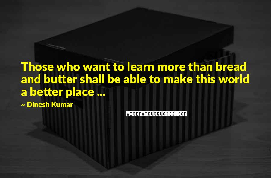 Dinesh Kumar quotes: Those who want to learn more than bread and butter shall be able to make this world a better place ...