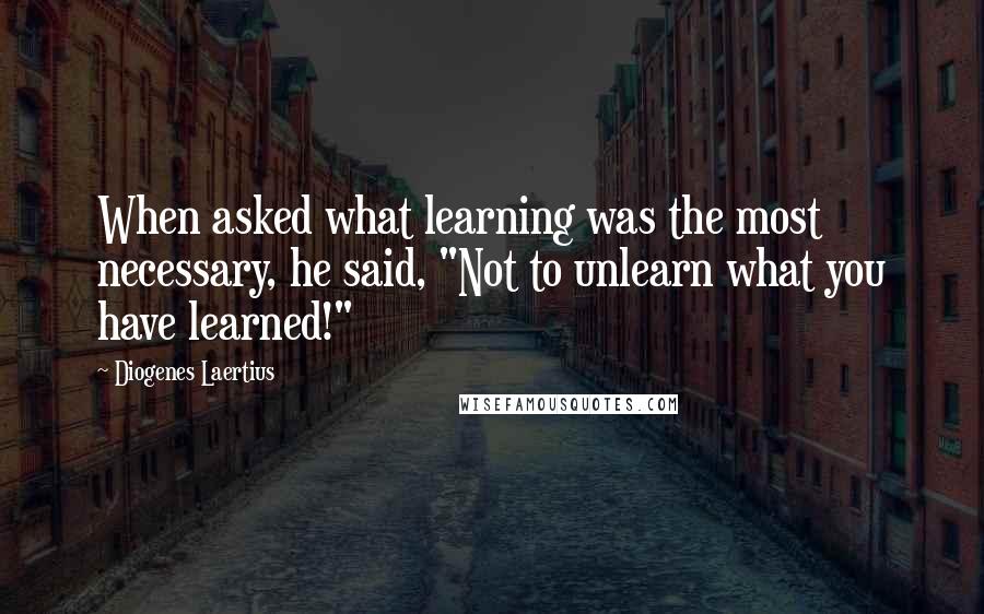 Diogenes Laertius quotes: When asked what learning was the most necessary, he said, "Not to unlearn what you have learned!"