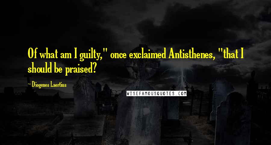 Diogenes Laertius quotes: Of what am I guilty," once exclaimed Antisthenes, "that I should be praised?