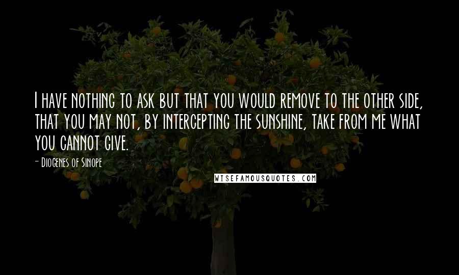 Diogenes Of Sinope quotes: I have nothing to ask but that you would remove to the other side, that you may not, by intercepting the sunshine, take from me what you cannot give.