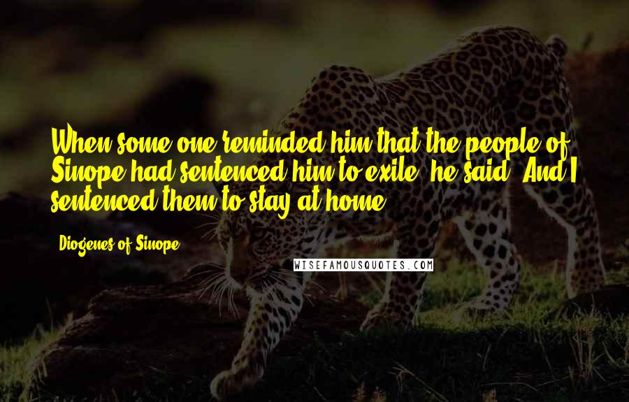 Diogenes Of Sinope quotes: When some one reminded him that the people of Sinope had sentenced him to exile, he said, And I sentenced them to stay at home.