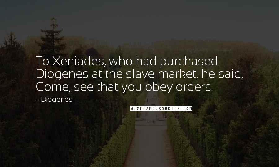 Diogenes quotes: To Xeniades, who had purchased Diogenes at the slave market, he said, Come, see that you obey orders.