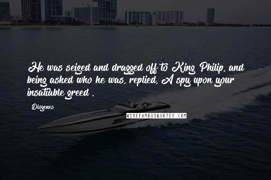 Diogenes quotes: He was seized and dragged off to King Philip, and being asked who he was, replied, A spy upon your insatiable greed .