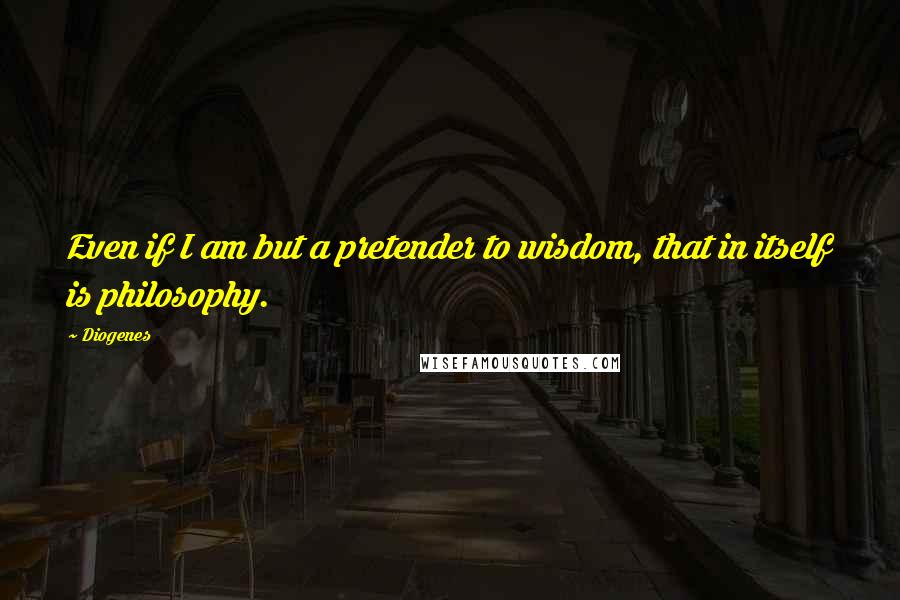 Diogenes quotes: Even if I am but a pretender to wisdom, that in itself is philosophy.