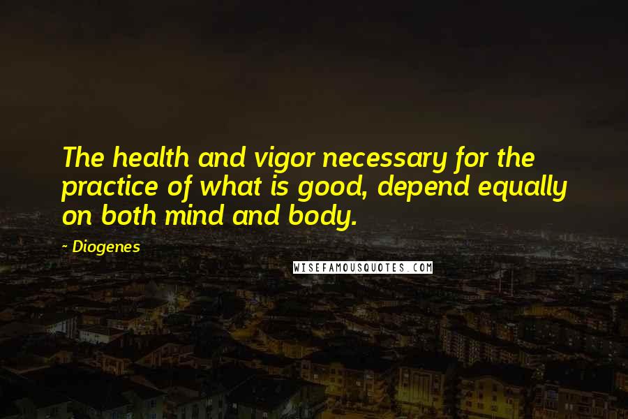 Diogenes quotes: The health and vigor necessary for the practice of what is good, depend equally on both mind and body.