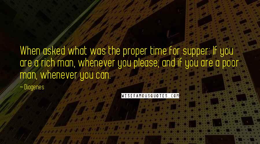 Diogenes quotes: When asked what was the proper time for supper: If you are a rich man, whenever you please; and if you are a poor man, whenever you can.