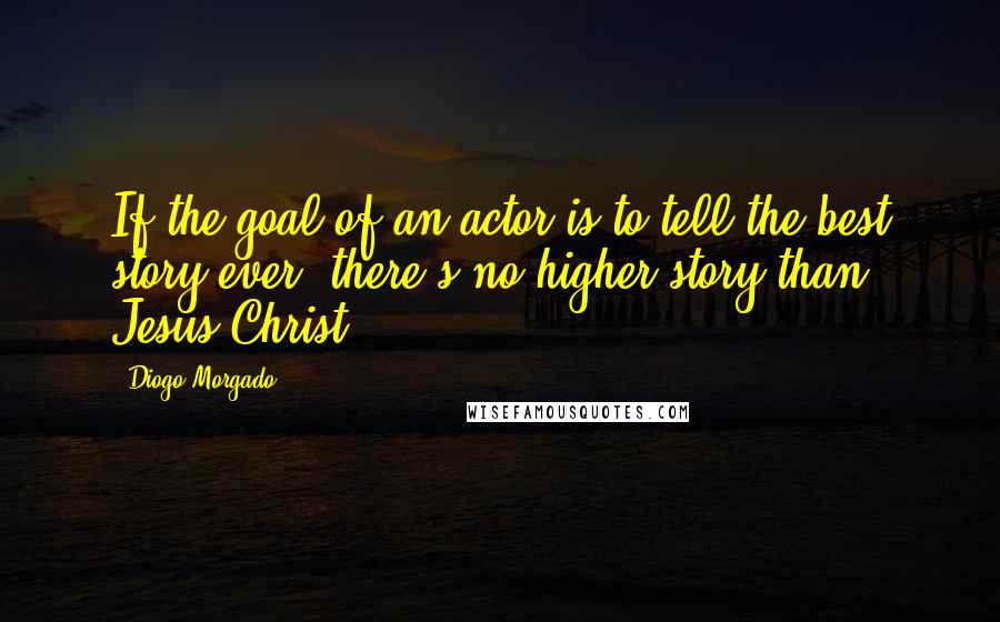 Diogo Morgado quotes: If the goal of an actor is to tell the best story ever, there's no higher story than Jesus Christ.