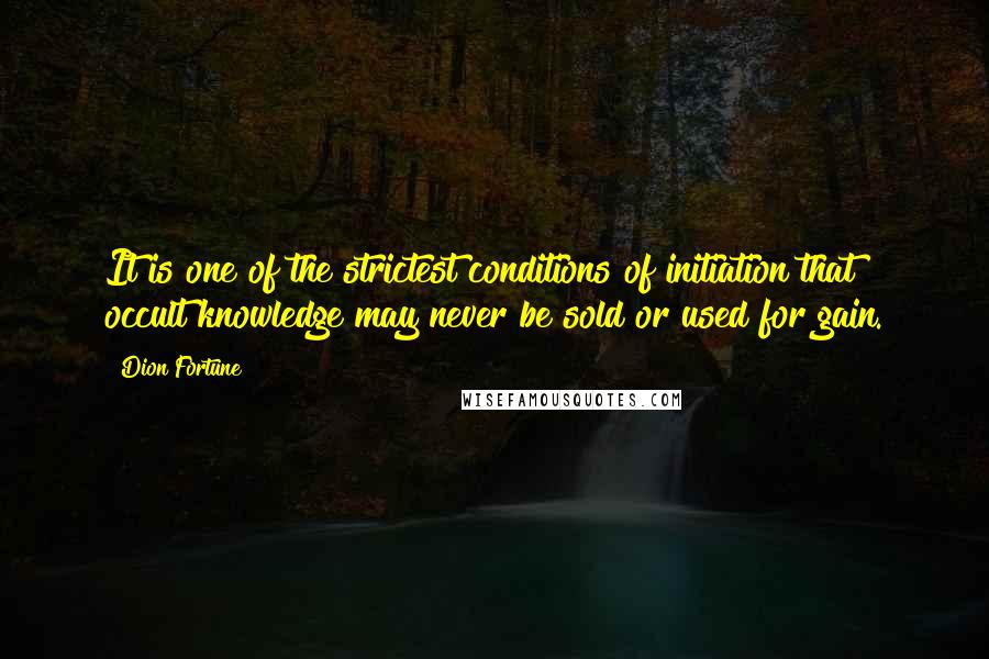 Dion Fortune quotes: It is one of the strictest conditions of initiation that occult knowledge may never be sold or used for gain. Dion Fortune quotes: It is one of the strictest conditions of initiation that occult knowledge may never be sold or used for gain.