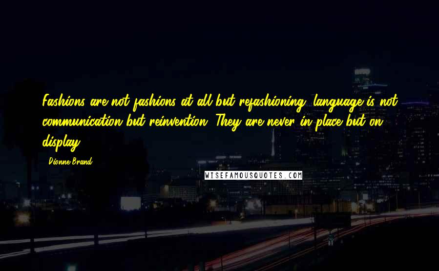 Dionne Brand quotes: Fashions are not fashions at all but refashioning; language is not communication but reinvention. They are never in place but on display. Dionne Brand quotes: Fashions are not fashions at all but refashioning; language is not communication but reinvention. They are never in place but on display.
