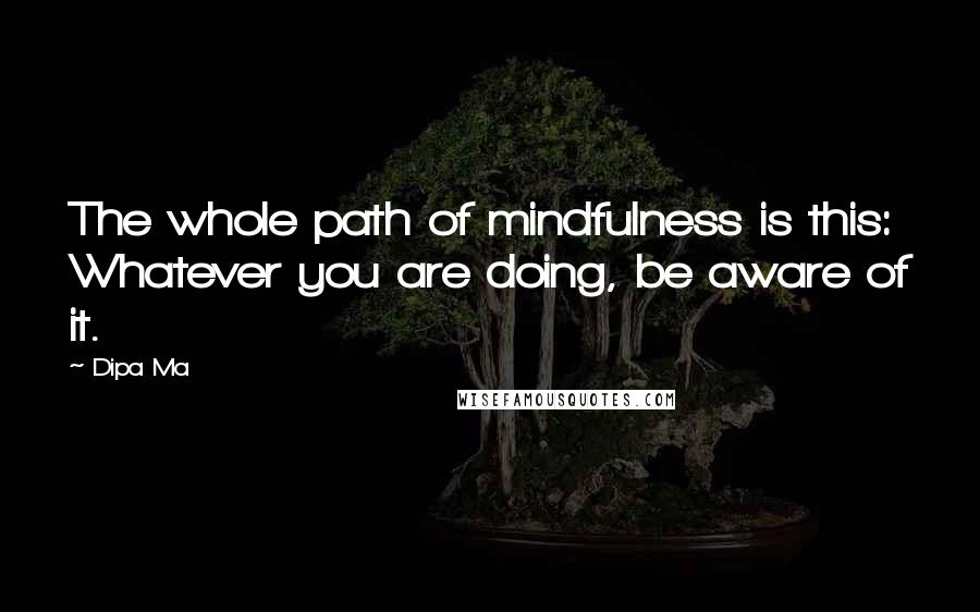 Dipa Ma quotes: The whole path of mindfulness is this: Whatever you are doing, be aware of it.