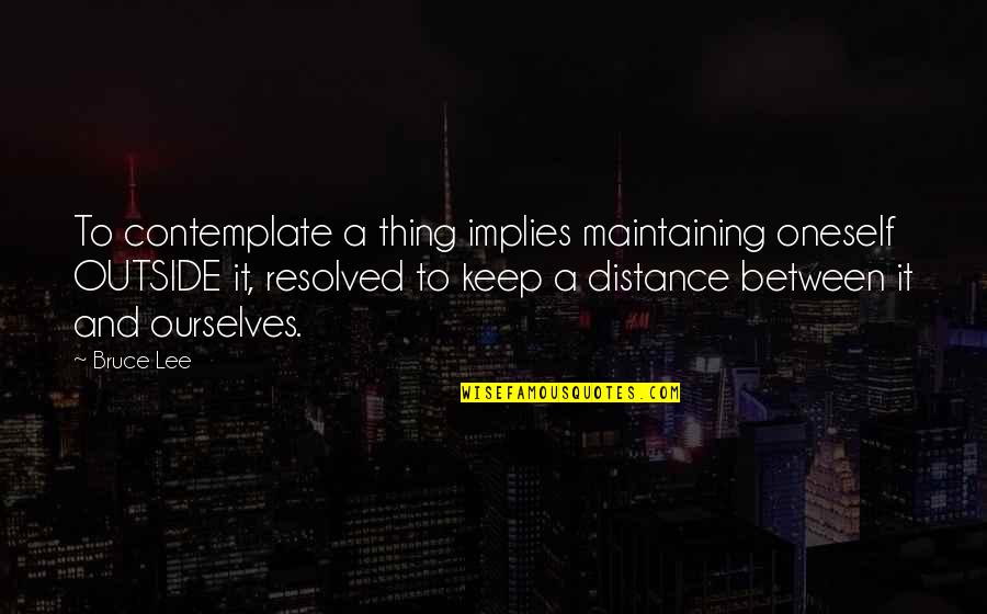Distance Maintaining Quotes By Bruce Lee: To contemplate a thing implies maintaining oneself OUTSIDE