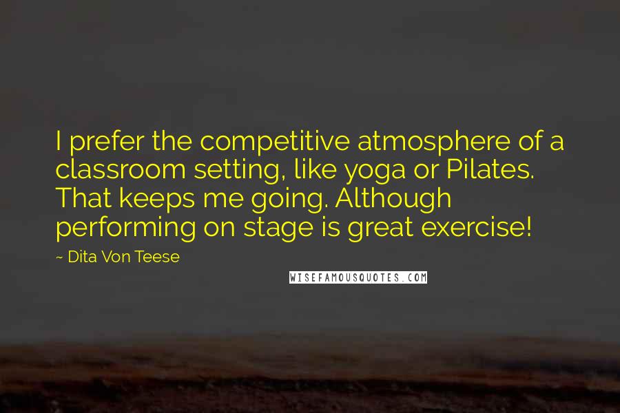 Dita Von Teese quotes: I prefer the competitive atmosphere of a classroom setting, like yoga or Pilates. That keeps me going. Although performing on stage is great exercise!