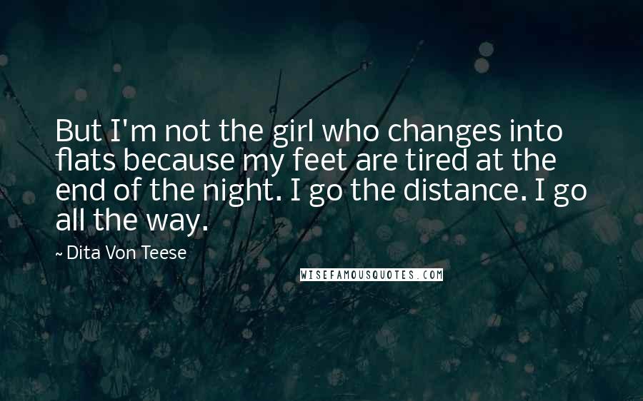 Dita Von Teese quotes: But I'm not the girl who changes into flats because my feet are tired at the end of the night. I go the distance. I go all the way.