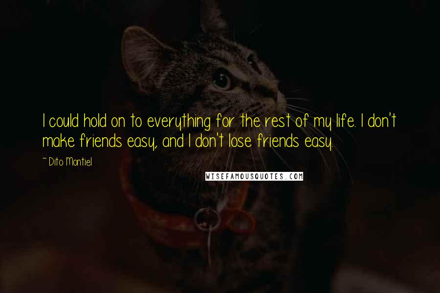 Dito Montiel quotes: I could hold on to everything for the rest of my life. I don't make friends easy, and I don't lose friends easy. Dito Montiel quotes: I could hold on to everything for the rest of my life. I don't make friends easy, and I don't lose friends easy.