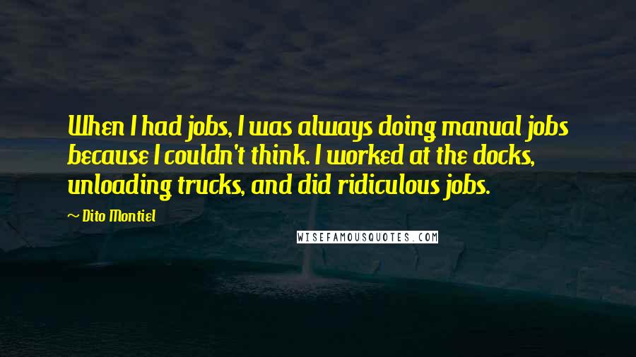 Dito Montiel quotes: When I had jobs, I was always doing manual jobs because I couldn't think. I worked at the docks, unloading trucks, and did ridiculous jobs. Dito Montiel quotes: When I had jobs, I was always doing manual jobs because I couldn't think. I worked at the docks, unloading trucks, and did ridiculous jobs.