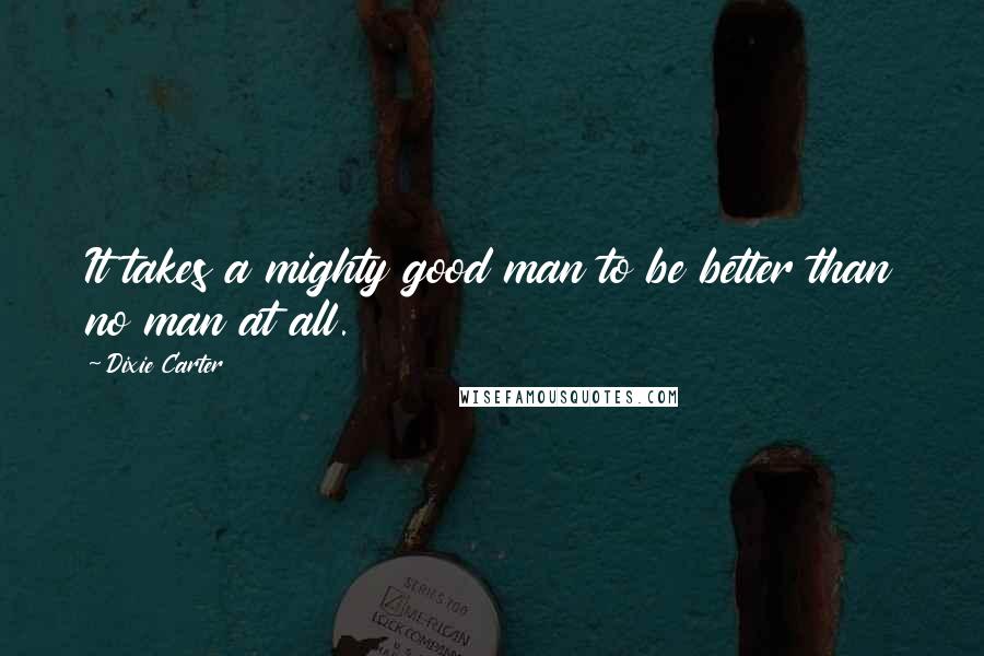 Dixie Carter quotes: It takes a mighty good man to be better than no man at all.