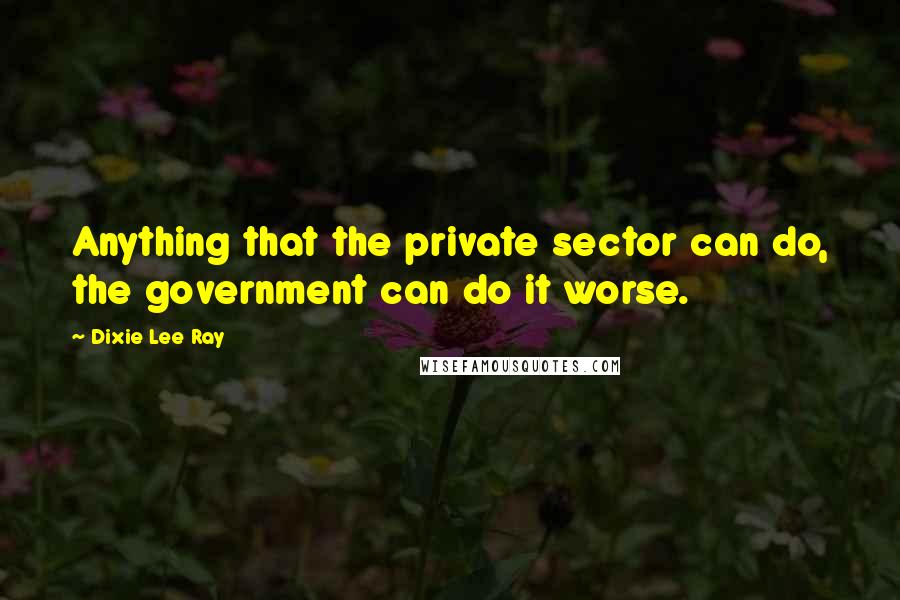 Dixie Lee Ray quotes: Anything that the private sector can do, the government can do it worse.