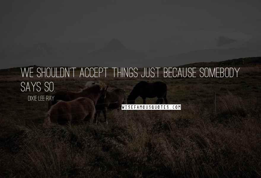 Dixie Lee Ray quotes: We shouldn't accept things just because somebody says so.