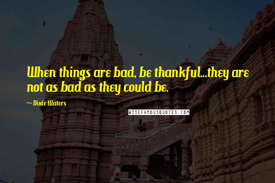 Dixie Waters quotes: When things are bad, be thankful...they are not as bad as they could be.