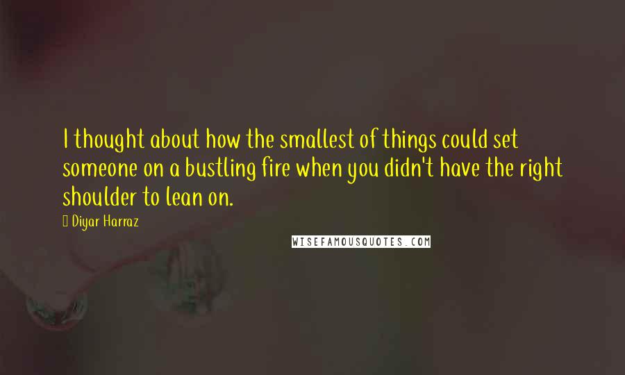 Diyar Harraz quotes: I thought about how the smallest of things could set someone on a bustling fire when you didn't have the right shoulder to lean on.